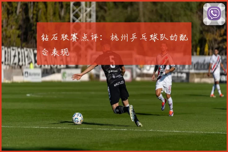 钻石联赛点评：杭州乒乓球队的配合表现