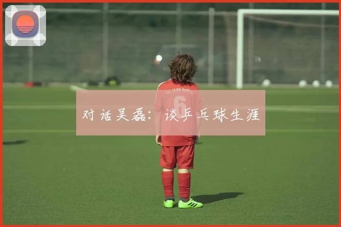 对话吴磊：谈乒乓球生涯