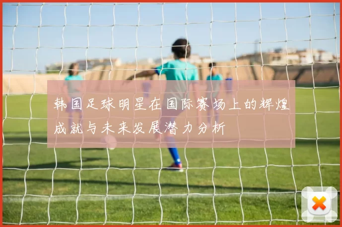韩国足球明星在国际赛场上的辉煌成就与未来发展潜力分析