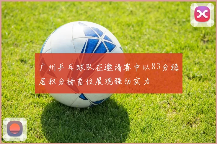 广州乒乓球队在邀请赛中以83分稳居积分榜首位展现强劲实力