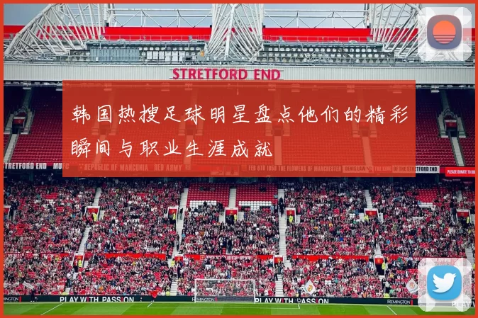 韩国热搜足球明星盘点他们的精彩瞬间与职业生涯成就