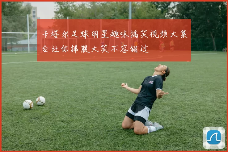 卡塔尔足球明星趣味搞笑视频大集合让你捧腹大笑不容错过