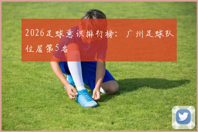 2026足球意识排行榜：广州足球队位居第5名