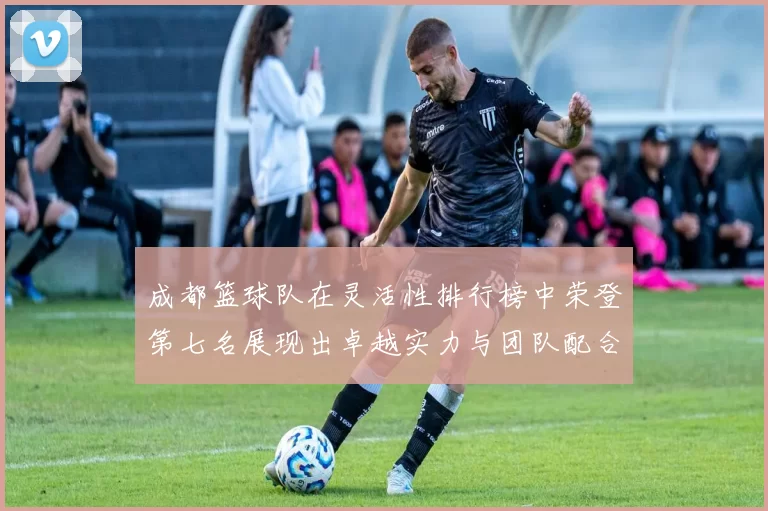 成都篮球队在灵活性排行榜中荣登第七名展现出卓越实力与团队配合